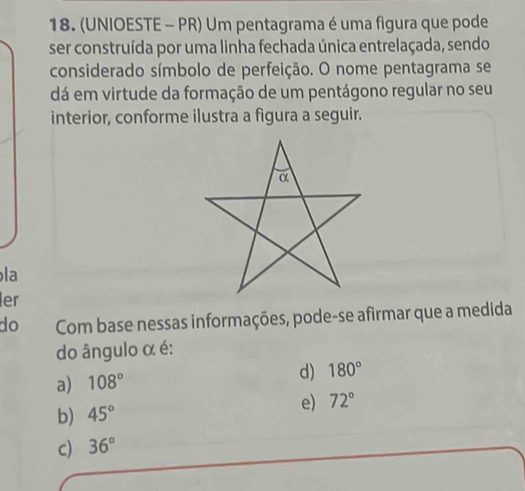 (UNIOESTE - PR) Um pentagrama é uma figura que pode
ser construída por uma linha fechada única entrelaçada, sendo
considerado símbolo de perfeição. O nome pentagrama se
dá em virtude da formação de um pentágono regular no seu
interior, conforme ilustra a figura a seguir.
la
er
do Com base nessas informações, pode-se afirmar que a medida
do ângulo α é:
a) 108° d) 180°
b) 45°
e) 72°
c) 36°