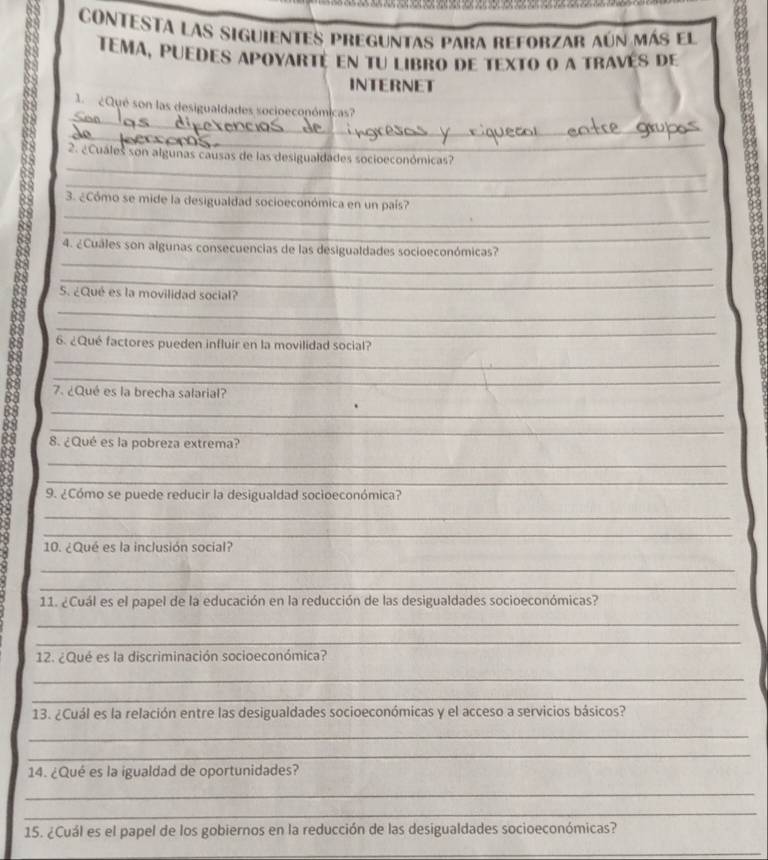 CONTESTA LAs siguientes preguntas para reforzar aún más el 
TEMA, puedes apoyarté en tu libro de texto o a través de 
INTERNET 
_ 
1 ¿Qué son las desigualdades socioeconómicas? 
_ 
_ 
2. ¿Cuales son algunas causas de las desigualdades socioeconómicas? 
_ 
_ 
3. ¿Cómo se mide la desigualdad socioeconómica en un país? 
_ 
_ 
4. ¿Cuales son algunas consecuencias de las desigualdades socioeconómicas? 
_ 
5. ¿Qué es la movilidad social? 
_ 
_ 
6. ¿Qué factores pueden influir en la movilidad social? 
_ 
_ 
7. ¿Qué es la brecha salarial? 
_ 
_ 
8. ¿Qué es la pobreza extrema? 
_ 
_ 
9. ¿Cómo se puede reducir la desigualdad socioeconómica? 
_ 
_ 
10. ¿Qué es la inclusión social? 
_ 
_ 
11. ¿Cuál es el papel de la educación en la reducción de las desigualdades socioeconómicas? 
_ 
_ 
12. ¿Qué es la discriminación socioeconómica? 
_ 
_ 
13. ¿Cuál es la relación entre las desigualdades socioeconómicas y el acceso a servicios básicos? 
_ 
_ 
14. ¿Qué es la igualdad de oportunidades? 
_ 
_ 
15. ¿Cuál es el papel de los gobiernos en la reducción de las desigualdades socioeconómicas? 
_