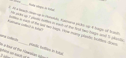 da dões 
_ 
hula steps in total. 
3. At a beach clean-up in Honolulu, Kaimana picks up 4 bags of trash 
Kaimana collect in total? 
He picks up 7 plastic bottles in each of the first two bags and 5 plastic 
bottles in each of the last two bags. How many plastic bottles does 
ana collects_ plastic bottles in total. 
n a tour of the Hawaiian islan 
phins on each of t
3 islan