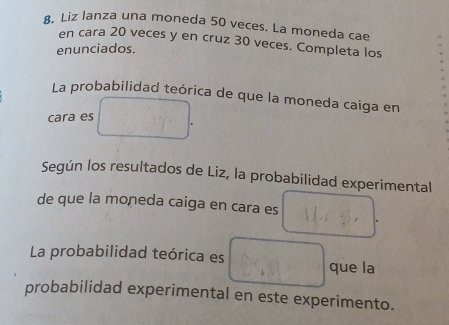 Liz lanza una moneda 50 veces. La moneda cae 
en cara 20 veces y en cruz 30 veces. Completa los 
enunciados. 
La probabilidad teórica de que la moneda caiga en 
cara es 
Según los resultados de Liz, la probabilidad experimental 
de que la moneda caiga en cara es 
La probabilidad teórica es que la 
probabilidad experimental en este experimento.