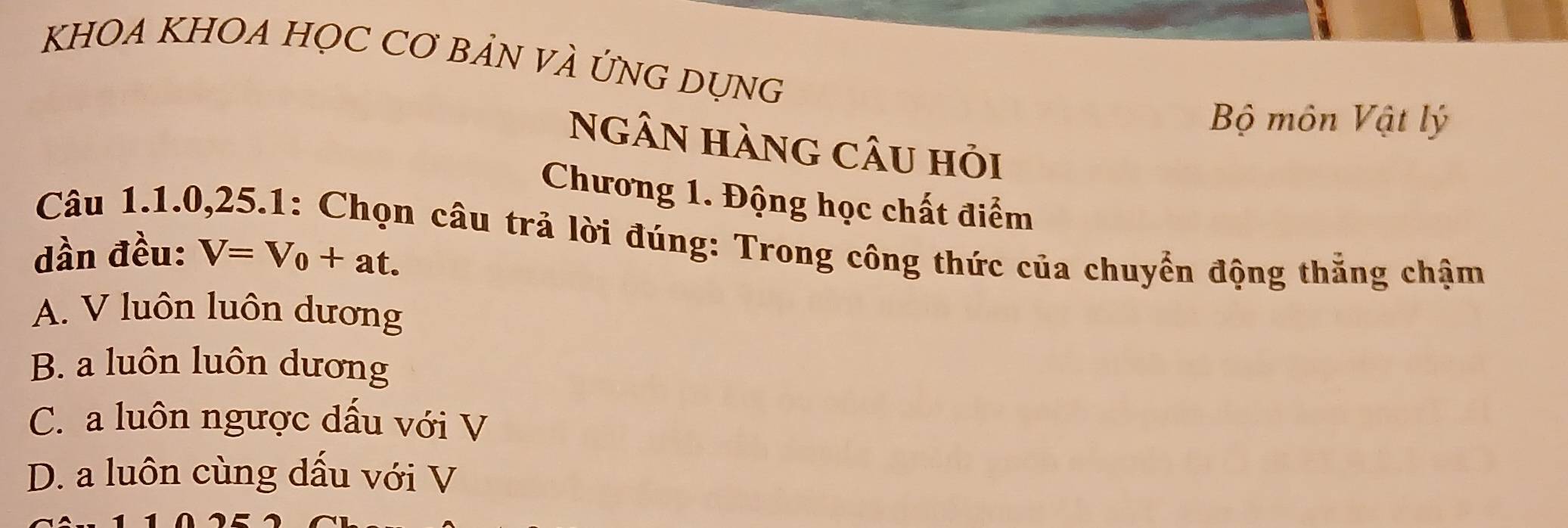 KHOA KHOA HỌC CƠ BẢN VÀ ỨNG DỤNG
Bộ môn Vật lý
Ngân hàng câu hỏi
Chương 1. Động học chất điểm
Câu 1. 1. 0, 25.1: Chọn câu trả lời đúng: Trong công thức của chuyển động thẳng chậm
dần đều: V=V_0+at.
A. V luôn luôn dương
B. a luôn luôn dương
C. a luôn ngược dấu với V
D. a luôn cùng dấu với V