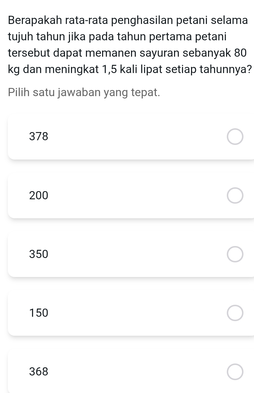 Berapakah rata-rata penghasilan petani selama
tujuh tahun jika pada tahun pertama petani
tersebut dapat memanen sayuran sebanyak 80
kg dan meningkat 1,5 kali lipat setiap tahunnya?
Pilih satu jawaban yang tepat.
378
200
350
150
368