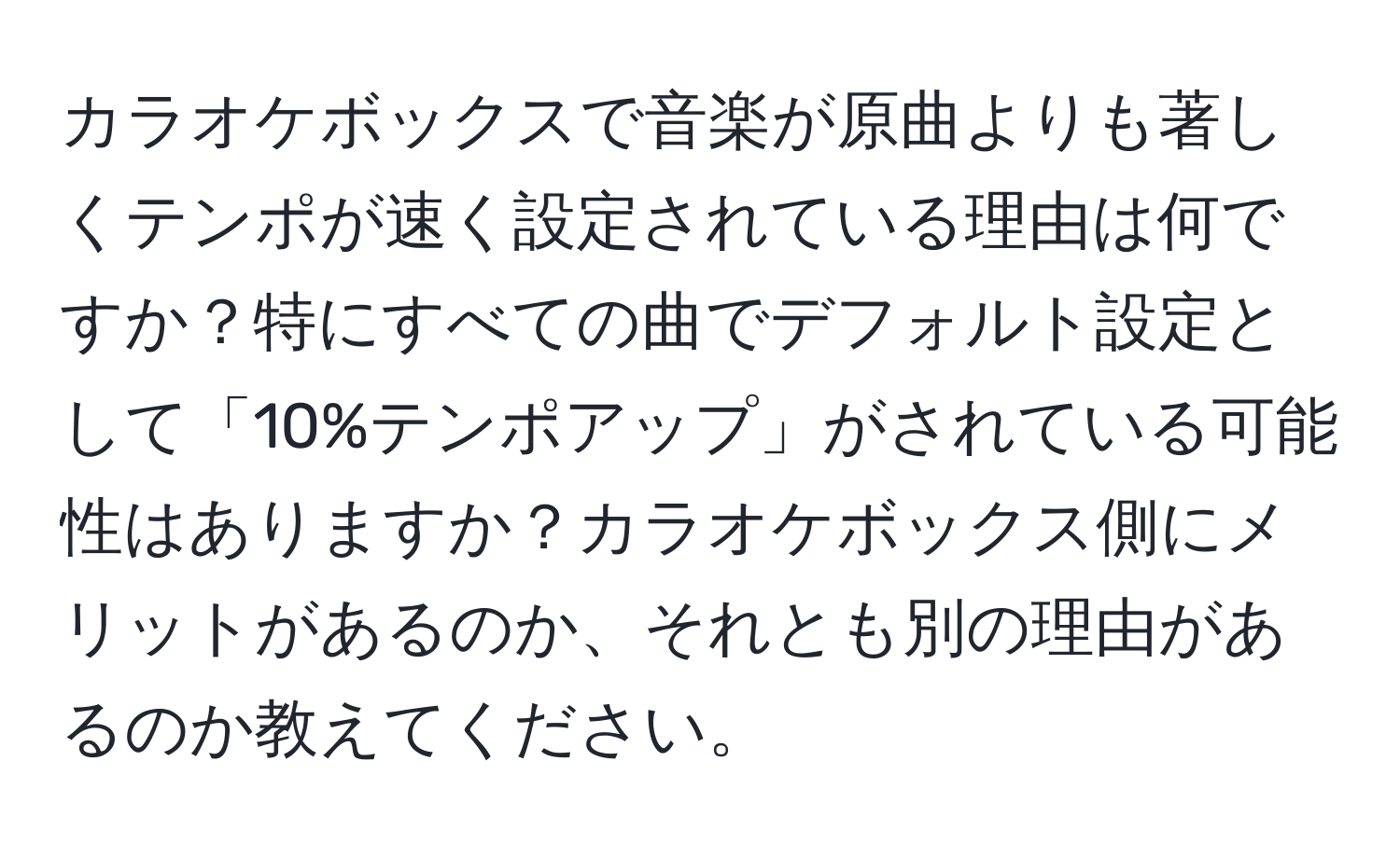 カラオケボックスで音楽が原曲よりも著しくテンポが速く設定されている理由は何ですか？特にすべての曲でデフォルト設定として「10%テンポアップ」がされている可能性はありますか？カラオケボックス側にメリットがあるのか、それとも別の理由があるのか教えてください。