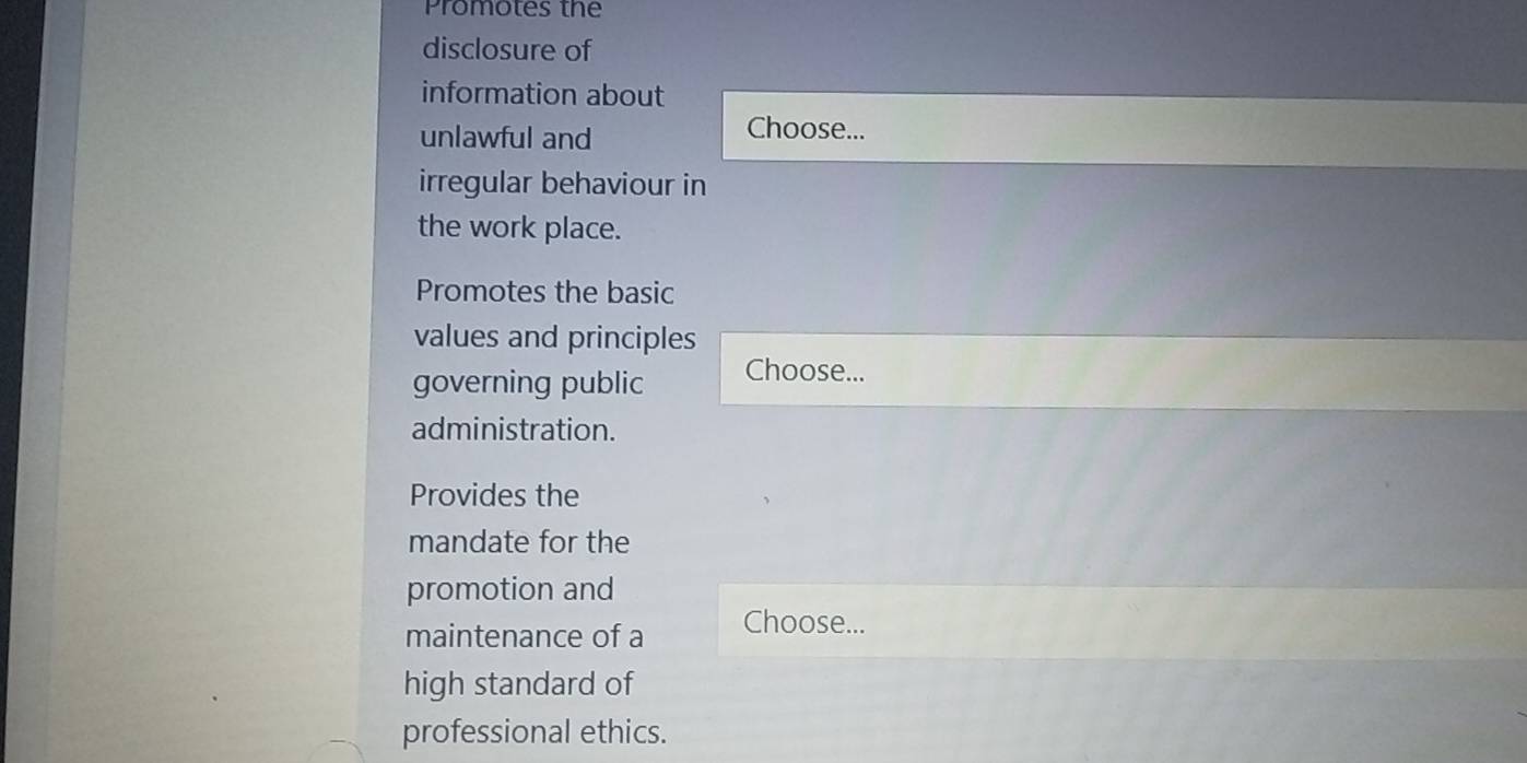 Promotes the 
disclosure of 
information about 
unlawful and 
Choose... 
irregular behaviour in 
the work place. 
Promotes the basic 
values and principles 
governing public Choose... 
administration. 
Provides the 
mandate for the 
promotion and 
maintenance of a Choose... 
high standard of 
professional ethics.