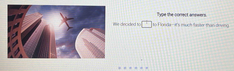 Type the correct answers. 
e decided to □ to Florida—it's much faster than driving.