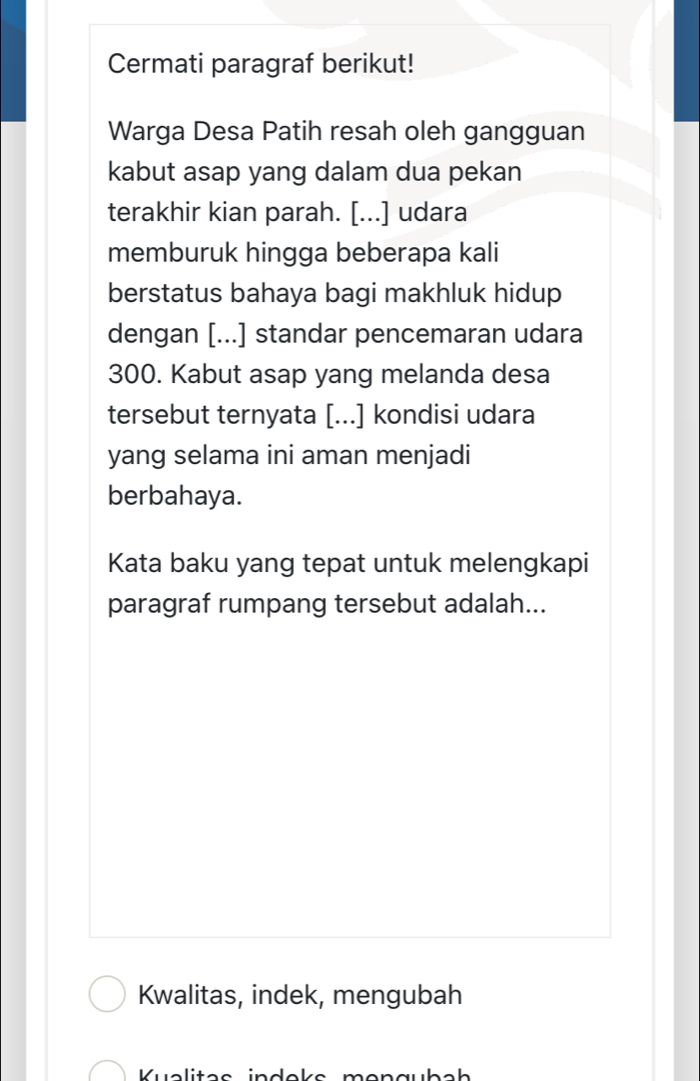 Cermati paragraf berikut! 
Warga Desa Patih resah oleh gangguan 
kabut asap yang dalam dua pekan 
terakhir kian parah. [...] udara 
memburuk hingga beberapa kali 
berstatus bahaya bagi makhluk hidup 
dengan [...] standar pencemaran udara 
300. Kabut asap yang melanda desa 
tersebut ternyata [...] kondisi udara 
yang selama ini aman menjadi 
berbahaya. 
Kata baku yang tepat untuk melengkapi 
paragraf rumpang tersebut adalah... 
Kwalitas, indek, mengubah 
Kualites ind