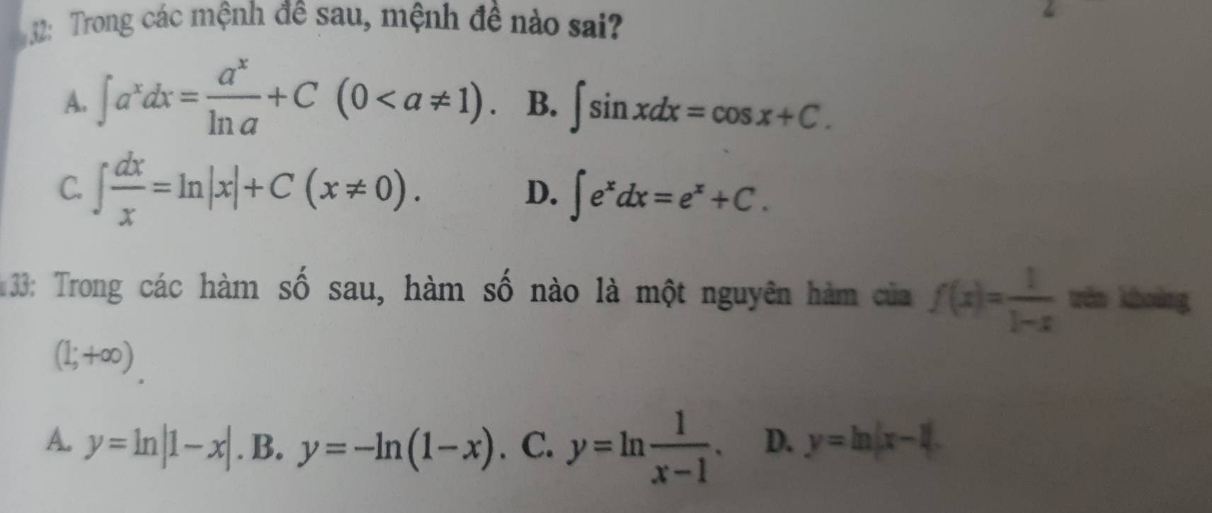 32: Trong các mệnh đề sau, mệnh đề nào sai?
A. ∈t a^xdx= a^x/ln a +C(0. B. ∈t sin xdx=cos x+C.
C. ∈t  dx/x =ln |x|+C(x!= 0). ∈t e^xdx=e^x+C. 
D.
33: Trong các hàm số sau, hàm số nào là một nguyên hàm của f(x)= 1/1-x  tén khuàng
(1;+∈fty )
A. y=ln |1-x|. B. y=-ln (1-x). C. y=ln  1/x-1 . D. y=ln |x-1|.