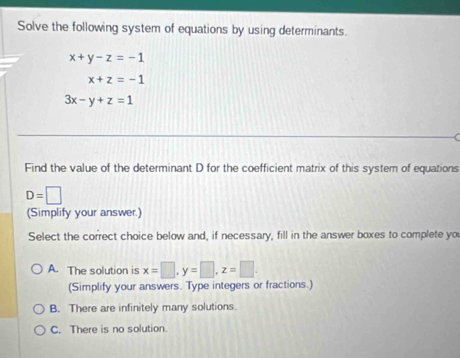 Solve the following system of equations by using determinants.
x+y-z=-1
x+z=-1
3x-y+z=1
Find the value of the determinant D for the coefficient matrix of this system of equations
D=□
(Simplify your answer.)
Select the correct choice below and, if necessary, fill in the answer boxes to complete you
A. The solution is x=□ , y=□ , z=□. 
(Simplify your answers. Type integers or fractions.)
B. There are infinitely many solutions.
C. There is no solution.