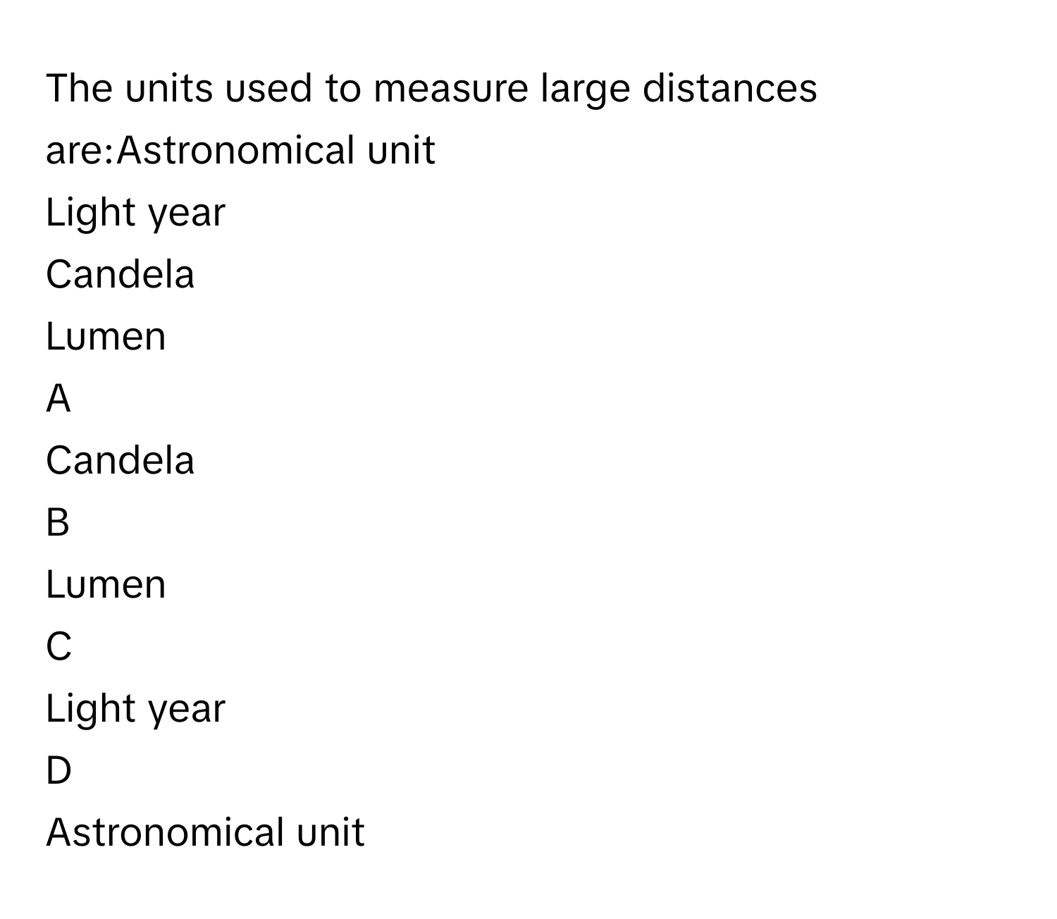 The units used to measure large distances are:Astronomical unit
Light year
Candela
Lumen

A  
Candela 


B  
Lumen 


C  
Light year 


D  
Astronomical unit