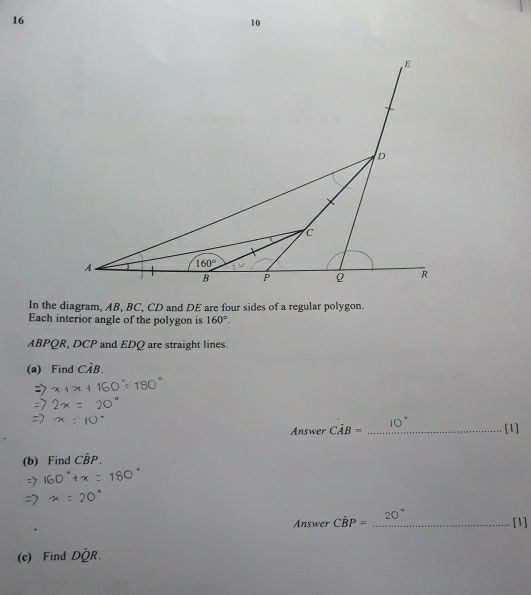 16
10
In the diagram, AB, BC, CD and DE are four sides of a regular polygon.
Each interior angle of the polygon is 160°.
ABPQR, DCP and EDQ are straight lines.
(a) Find Chat AB.
Answer CAB= _[1]
(b) Find CBP.
Answer Chat BP= _ 20°
[1]
(c) Find Dhat QR.