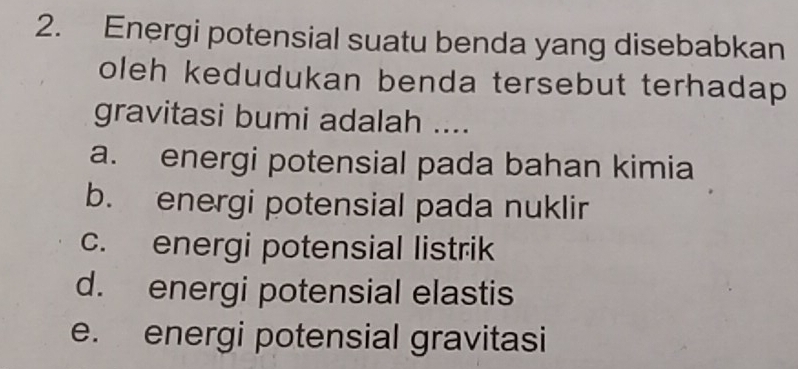 Energi potensial suatu benda yang disebabkan
oleh kedudukan benda tersebut terhadap
gravitasi bumi adalah ....
a. energi potensial pada bahan kimia
b. energi potensial pada nuklir
c. energi potensial listrik
d. energi potensial elastis
e. energi potensial gravitasi