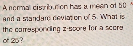 A normal distribution has a mean of 50 * 
and a standard deviation of 5. What is 
the corresponding z-score for a score 
of 25?