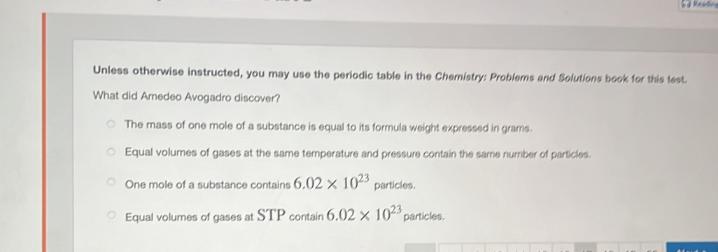 Unless otherwise instructed, you may use the periodic table in the Chemistry: Problems and Solutions book for this test
What did Amedeo Avogadro discover?
The mass of one mole of a substance is equal to its formula weight expressed in grams.
Equal volumes of gases at the same temperature and pressure contain the same number of particles.
One mole of a substance contains 6.02* 10^(23) particles.
Equal volumes of gases at STP contain 6.02* 10^(23) particles.