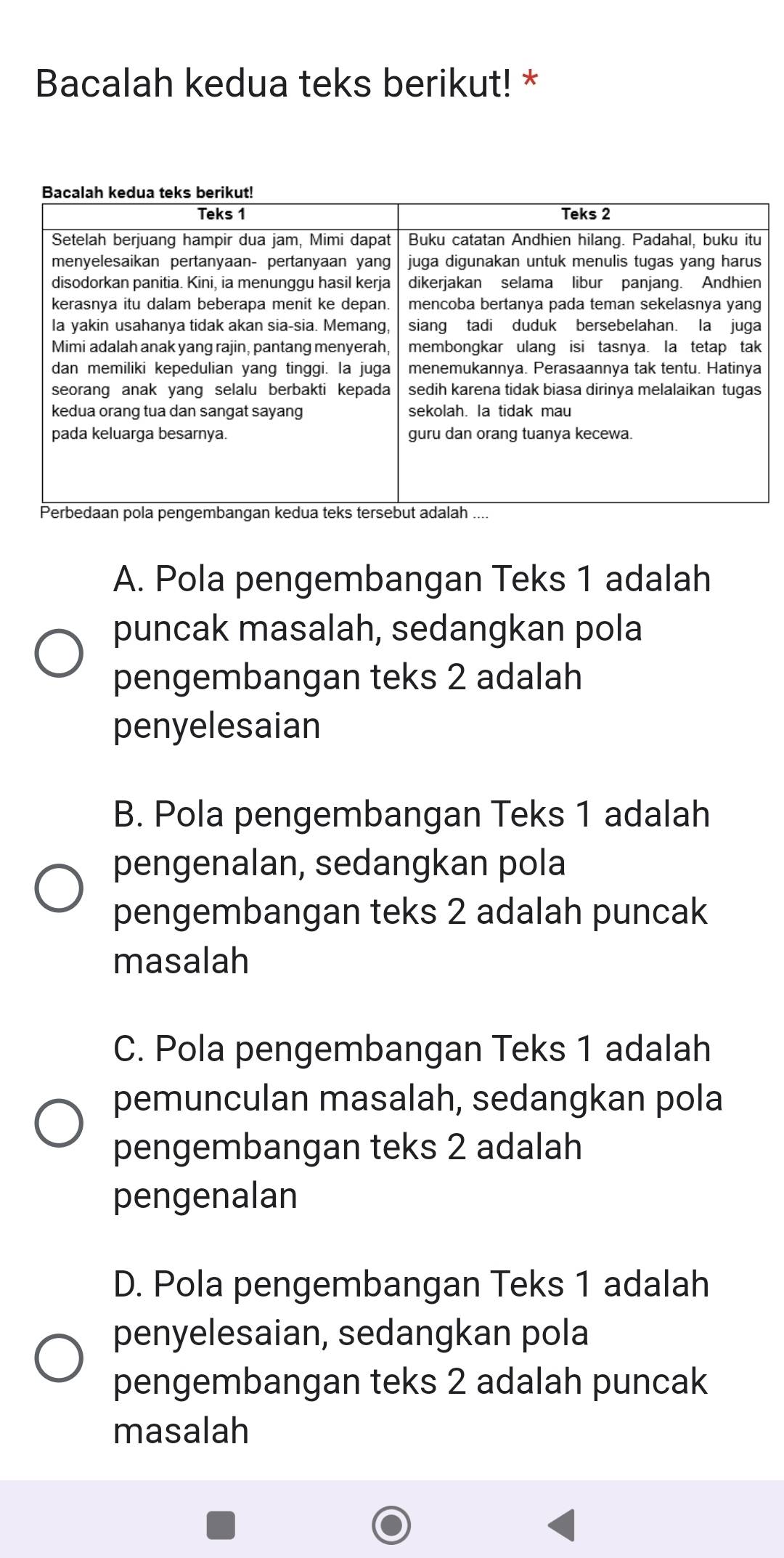 Bacalah kedua teks berikut! *
A. Pola pengembangan Teks 1 adalah
puncak masalah, sedangkan pola
pengembangan teks 2 adalah
penyelesaian
B. Pola pengembangan Teks 1 adalah
pengenalan, sedangkan pola
pengembangan teks 2 adalah puncak
masalah
C. Pola pengembangan Teks 1 adalah
pemunculan masalah, sedangkan pola
pengembangan teks 2 adalah
pengenalan
D. Pola pengembangan Teks 1 adalah
penyelesaian, sedangkan pola
pengembangan teks 2 adalah puncak
masalah