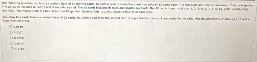 The following question involves a standard deck of 52 playing cards. In such a deck of cards there are four suits of 13 cards each. The four suits are: hearts, diamonds, clubs, and spades.
The 26 cards included in hearts and diamonds are red. The 26 cards included in clubs and spades are black. The 13 cards in each suit are: 2, 3, 4, 5, 6, 7, 8, 9, 10, Jack, Queen, King.
and Ace. This means there are four Aces, four Kings, four Queens, four 10s, etc., down to four 2s in each deck.
You draw two cards from a standard deck of 52 cards, but before you draw the second card, you put the first one back and reshuffle the deck. Find the probability of drawing a 10 and a
king in either order.
0.0118
0.0370
0.0750
0.0777
0.3107