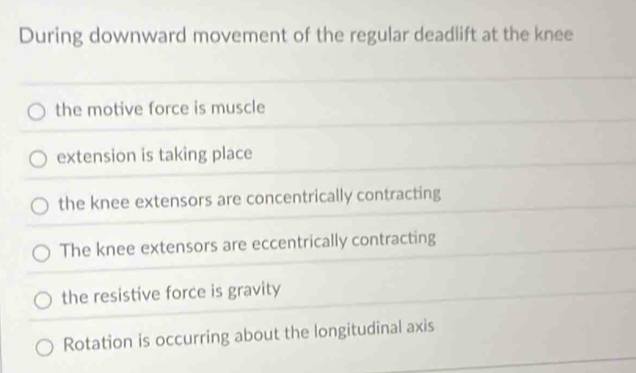 During downward movement of the regular deadlift at the knee
the motive force is muscle
extension is taking place
the knee extensors are concentrically contracting
The knee extensors are eccentrically contracting
the resistive force is gravity
Rotation is occurring about the longitudinal axis