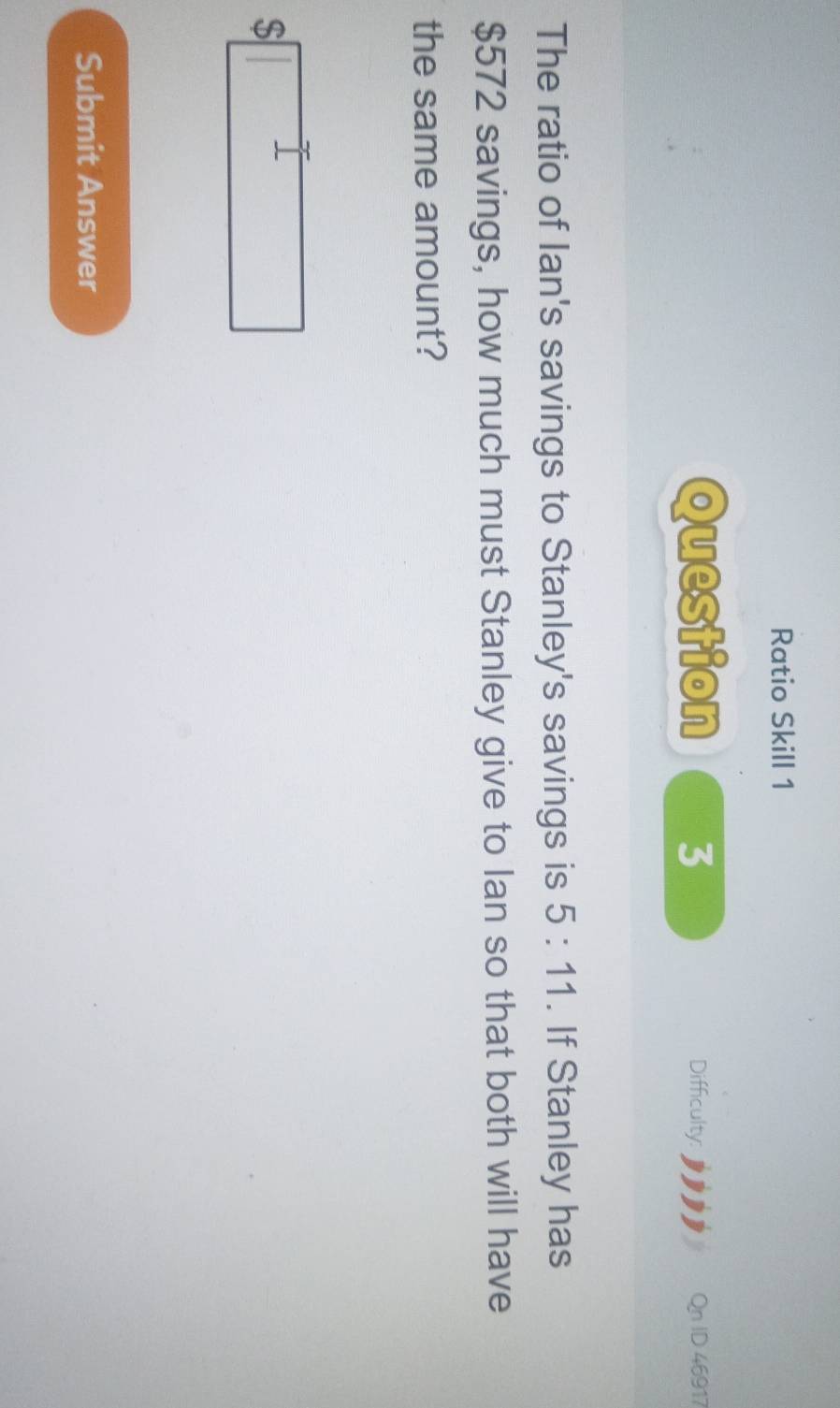 Ratio Skill 1 
Question 3 Difficulty: Qn ID 46917 
The ratio of Ian's savings to Stanley's savings is 5:11. If Stanley has
$572 savings, how much must Stanley give to lan so that both will have 
the same amount?
$□
Submit Answer