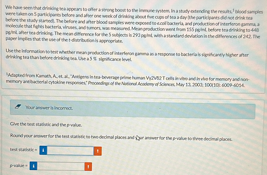 We have seen that drinking tea appears to offer a strong boost to the immune system. In a study extending the results, ² blood samples 
were taken on 5 participants before and after one week of drinking about five cups of tea a day (the participants did not drink tea 
before the study started). The before and after blood samples were exposed to e.coli bacteria, and production of interferon gamma, a 
molecule that fights bacteria, viruses, and tumors, was measured. Mean production went from 155 pg/mL before tea drinking to 448
pg/mL after tea drinking. The mean difference for the 5 subjects is 293 pg/mL with a standard deviation in the differences of 242. The 
paper implies that the use of the t-distribution is appropriate. 
Use the information to test whether mean production of interferon gamma as a response to bacteria is signifcantly higher after 
drinking tea than before drinking tea. Use a 5 % signifcance level. 
¹Adapted from Kamath, A., et. al., ''Antigens in tea-beverage prime human Vγ2Vδ2 T cells in vitro and in vivo for memory and non- 
memory antibacterial cytokine responses,” Proceedings of the National Academy of Sciences, May 13, 2003; 100(10): 6009-6014. 
Your answer is incorrect. 
Give the test statistic and the p -value. 
Round your answer for the test statistic to two decimal places and your answer for the p -value to three decimal places. 
test statistic i !
p-value = i !