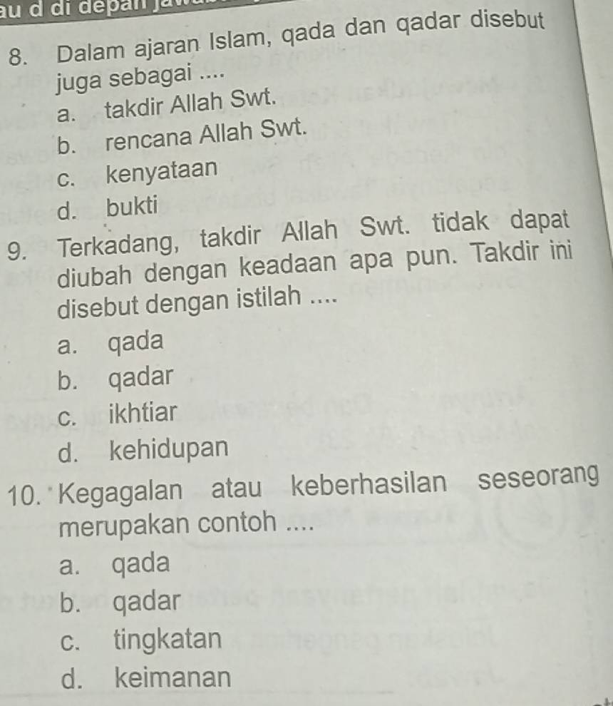 Dalam ajaran Islam, qada dan qadar disebut
juga sebagai ....
a. takdir Allah Swt.
b. rencana Allah Swt.
c. kenyataan
d. bukti
9. Terkadang, takdir Allah Swt. tidak dapat
diubah dengan keadaan apa pun. Takdir ini
disebut dengan istilah ....
a. qada
b. qadar
c. ikhtiar
d. kehidupan
10. Kegagalan atau keberhasilan seseorang
merupakan contoh ....
a. qada
b. qadar
c. tingkatan
d. keimanan