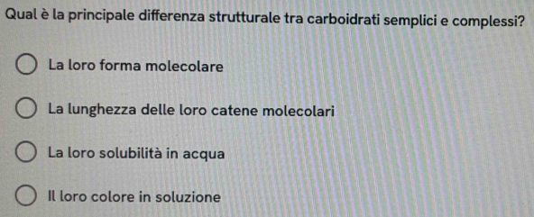 Qualèla principale differenza strutturale tra carboidrati semplici e complessi?
La loro forma molecolare
La lunghezza delle loro catene molecolari
La loro solubilità in acqua
Il loro colore in soluzione