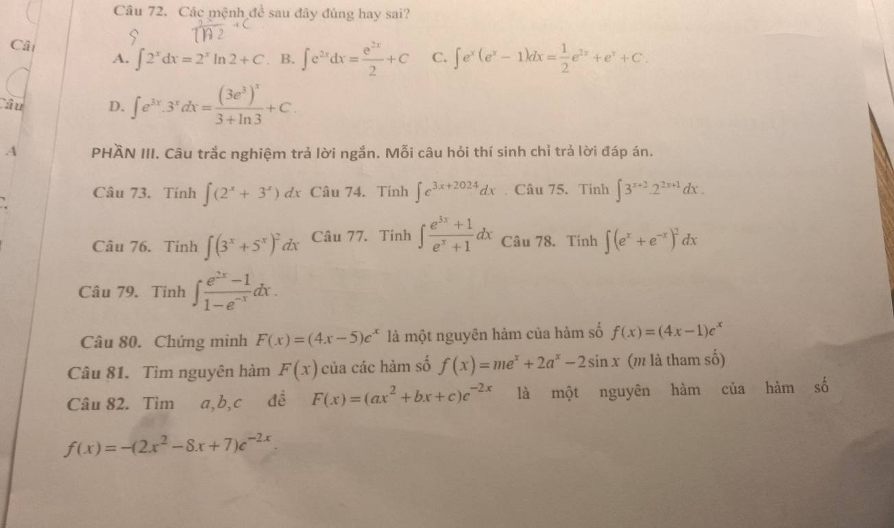 Các mệnh đề sau đây đúng hay sai?
Cât
A. ∈t 2^xdx=2^xln 2+C B. ∈t e^(2x)dx= e^(2x)/2 +C C. ∈t e^x(e^x-1)dx= 1/2 e^(2x)+e^x+C.
Câu
D. ∈t e^(3x).3^xdx=frac (3e^3)^x3+ln 3+C
A PHÄN III. Câu trắc nghiệm trả lời ngắn. Mỗi câu hỏi thí sinh chỉ trả lời đáp án.
Câu 73. Tính ∈t (2^x+3^x) dx Câu 74. Tính ∈t e^(3x+2024)dx. Câu 75. Tinh ∈t 3^(x+2).2^(2x+1)dx.
Câu 76. Tính ∈t (3^x+5^x)^2a Câu 77. Tính ∈t  (e^(3x)+1)/e^x+1 dx Câu 78. Tính ∈t (e^x+e^(-x))^2dx
Câu 79. Tinh ∈t  (e^(2x)-1)/1-e^(-x) dx.
Câu 80. Chứng minh F(x)=(4x-5)e^x là một nguyên hảm của hàm số f(x)=(4x-1)e^x
Câu 81. Tìm nguyên hàm F(x) của các hàm số f(x)=me^x+2a^x-2sin x (m là tham số)
Câu 82. Tìm a,b,c đề F(x)=(ax^2+bx+c)c^(-2x) là một nguyên hàm của hàm số
f(x)=-(2x^2-8x+7)e^(-2x)