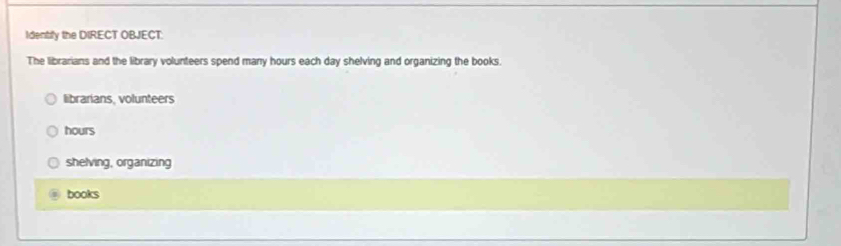 Identity the DIRECT OBJECT:
The librarians and the library volunteers spend many hours each day shelving and organizing the books.
librarians, volunteers
hours
shelving, organizing
books