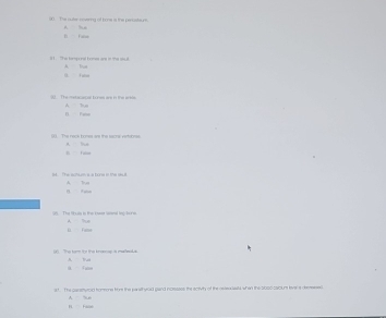 The outer novering of bone is the peroskaurs A se
B fale
31. The tamponal bomes are in the ssul A Tun
ü. Fuln
The setecacal tones are in the ar A lue
B Fane
00. The nock bones are the sacral vertoones 
l t ule
a. The schium a a bone it the skull. A lua

98. The Sbuls in the bswee saeal log bons. A Thun
i Fubn A. tui
a t. The carstyrold tromone thr the parethyrold gand nctesses the scrvth of the retex sests when the Sbscicaiclum levers desresses
H. Fale A Sue