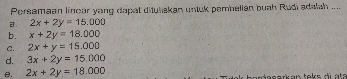 Persamaan linear yang dapat dituliskan untuk pembelian buah Rudi adalah ....
a. 2x+2y=15.000
b. x+2y=18.000
C. 2x+y=15.000
d. 3x+2y=15.000
e. 2x+2y=18.000
dasarkan teks di ata