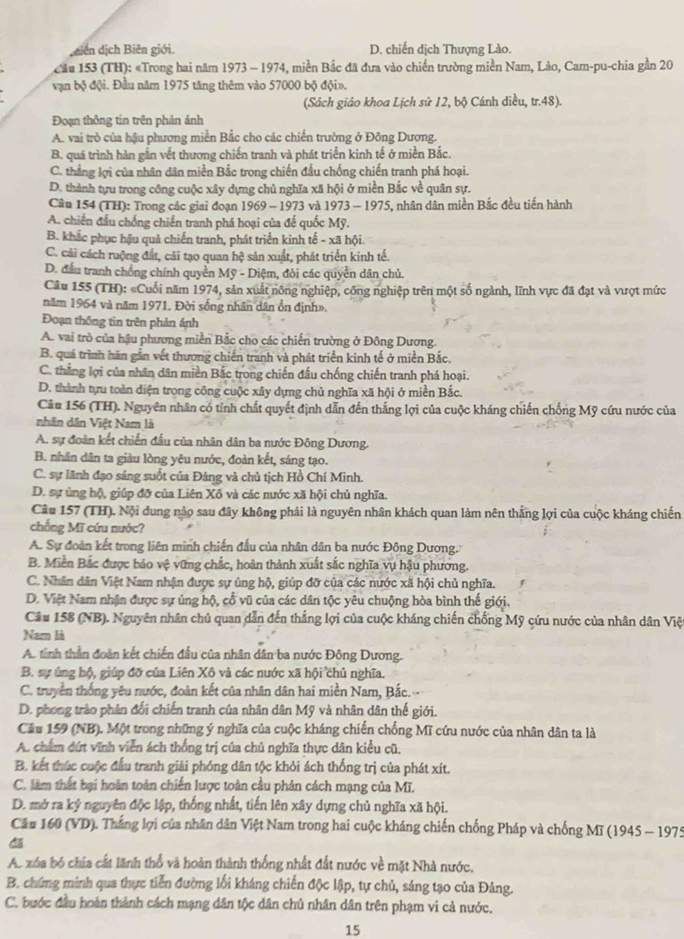 jdiên dịch Biên giới. D. chiến dịch Thượng Lào.
Cầu 153 (TH): «Trong hai năm 1973 - 1974, miền Bắc đã đưa vào chiến trường miền Nam, Lào, Cam-pu-chia gần 20
vận bộ đội. Đầu năm 1975 tăng thêm vào 57000 bộ đội».
(Sách giáo khoa Lịch sử 12, bộ Cánh diều, tr.48 ).
Đoạn thông tin trên phản ánh
A. vai trò của hậu phương miền Bắc cho các chiến trường ở Đông Dương.
B. quá trình hàn gắn vết thương chiến tranh và phát triển kinh tế ở miền Bắc.
C. thẳng lợi của nhân dân miền Bắc trong chiến đấu chống chiến tranh phá hoại.
D. thành tựu trong công cuộc xây dựng chủ nghĩa xã hội ở miền Bắc về quân sự.
Câu 154 (TH): Trong các giai đoạn 1969 - 1973 và 1 973-197 '5, nhân dân miền Bắc đều tiến hành
A. chiến đầu chống chiến tranh phá hoại của đế quốc Mỹ.
B. khắc phục hậu quả chiến tranh, phát triển kinh tế - xã hội.
C. cải cách ruộng đất, cải tạo quan hệ sân xuất, phát triển kinh tế.
D. đấu tranh chống chính quyền Mỹ - Diệm, đòi các quyền dân chủ.
Câu 155 (TH): «Cuối năm 1974, sản xuất nông nghiệp, công nghiệp trên một số ngành, lĩnh vực đã đạt và vượt mức
năm 1964 và năm 1971. Đời sống nhân dân ổn định».
Đoạn thông tin trên phản ánh
A. vai trò của hậu phương miền Bắc cho các chiến trường ở Đông Dương.
B. quá trình hăn gắn vết thương chiến tranh và phát triển kinh tế ở miền Bắc.
C. thắng lợi của nhân dân miền Bắc trong chiến đấu chống chiến tranh phá hoại.
D. thành tựu toàn diện trong công cuộc xây dựng chủ nghĩa xã hội ở miền Bắc.
Câu 156 (TH). Nguyên nhân có tính chất quyết định dẫn đến thắng lợi của cuộc kháng chiến chống Mỹ cứu nước của
nhân dân Việt Nam là
A. sự đoàn kết chiến đấu của nhân dân ba nước Đông Dương.
B. nhân dân ta giàu lòng yêu nước, đoàn kết, sáng tạo.
C. sự lãnh đạo sáng suốt của Đảng và chủ tịch Hồ Chí Minh.
D. sự ủng hộ, giúp đỡ của Liên Xố và các nước xã hội chủ nghĩa.
Câu 157 (TH). Nội dung nào sau đây không phải là nguyên nhân khách quan làm nên thắng lợi của cuộc kháng chiến
chống Mĩ cứu nước?
A. Sự đoàn kết trong liên minh chiến đấu của nhân dân ba nước Đông Dương.
B. Miền Bắc được bảo vệ vững chắc, hoàn thành xuất sắc nghĩa vụ hậu phương.
C. Nhân dân Việt Nam nhận được sự ủng hộ, giúp đỡ của các nước xã hội chủ nghĩa.
D. Việt Nam nhận được sự ủng hộ, cổ vũ của các dân tộc yêu chuộng hòa bình thế giới.
Câu 158 (NB). Nguyên nhân chủ quan dẫn đến thắng lợi của cuộc kháng chiến chống Mỹ cứu nước của nhân dân Việ
Nam là
A. tinh thần đoàn kết chiến đấu của nhân dân ba nước Đông Dương.
B. sự úng hộ, giúp đỡ của Liên Xô và các nước xã hội chủ nghĩa.
C. truyền thống yêu nước, đoàn kết của nhân dân hai miền Nam, Bắc.
D. phong trào phân đối chiến tranh của nhân dân Mỹ và nhân dân thế giới.
Cầu 159 (NB). Một trong những ý nghĩa của cuộc kháng chiến chống Mĩ cứu nước của nhân dân ta là
A. chẩm đứt vĩnh viễn ách thống trị của chủ nghĩa thực dân kiều cũ.
B. kết thúc cuộc đấu tranh giải phóng dân tộc khỏi ách thống trị của phát xít.
C. làm thất bại hoàn toàn chiến lược toàn cầu phản cách mạng của Mĩ.
D. mở ra ký nguyên độc lập, thống nhất, tiến lên xây dựng chủ nghĩa xã hội.
Câu 160 (VD). Thắng lợi của nhân dân Việt Nam trong hai cuộc kháng chiến chống Pháp và chống Mĩ (1945 - 1975
Ac xóa bỏ chia cất lãnh thổ và hoàn thành thống nhất đất nước về mặt Nhà nước,
B. chứng minh qua thực tiến đường lối kháng chiến độc lập, tự chủ, sáng tạo của Đảng.
C. bước đầu hoàn thành cách mạng dân tộc dân chủ nhân dân trên phạm vi cả nước.
15