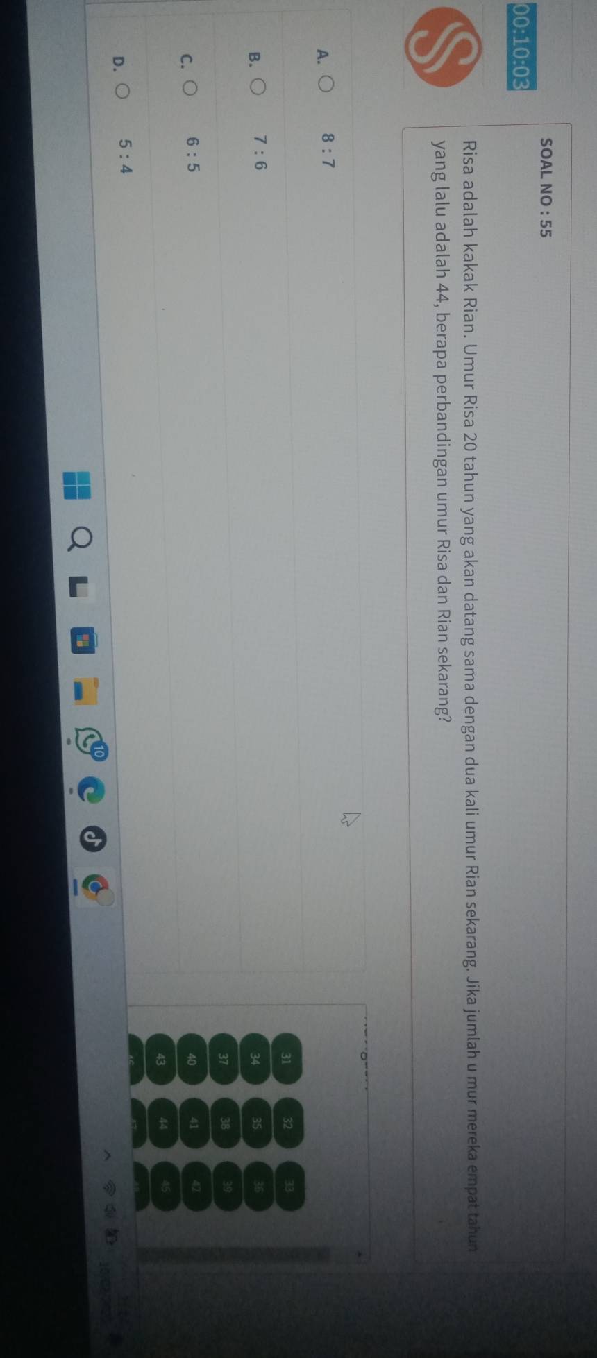 SOAL NO : 55
00:10:03
Risa adalah kakak Rian. Umur Risa 20 tahun yang akan datang sama dengan dua kali umur Rian sekarang. Jika jumlah u mur mereka empat tahun
yang lalu adalah 44, berapa perbandingan umur Risa dan Rian sekarang?

A. 8:7
31 32 3
B. 7:6 35 36
34
37 38 39
C. 6:5
40 41 42
43 44
D. 5:4