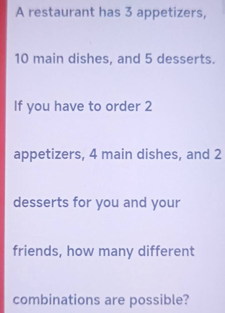 A restaurant has 3 appetizers,
10 main dishes, and 5 desserts. 
If you have to order 2
appetizers, 4 main dishes, and 2
desserts for you and your 
friends, how many different 
combinations are possible?