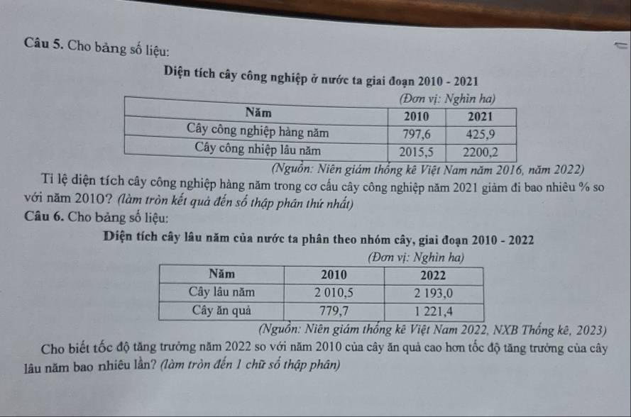 Cho bảng số liệu: 
Diện tích cây công nghiệp ở nước ta giai đoạn 2010 - 2021 
(Nguồn: Niên giám thổng kê Việt Nam năm 2016, năm 2022) 
Ti lệ diện tích cây công nghiệp hàng năm trong cơ cấu cây công nghiệp năm 2021 giảm đi bao nhiêu % so 
với năm 2010? (làm tròn kết quả đến số thập phân thứ nhất) 
Câu 6. Cho bảng số liệu: 
Diện tích cây lâu năm của nước ta phân theo nhóm cây, giai đoạn 2010 - 2022 
vị: 
(Nguồn: Niên giám thống kê Việt Nam 2022, NXB Thống kê, 2023) 
Cho biết tốc độ tăng trưởng năm 2022 so với năm 2010 của cây ăn quả cao hơn tốc độ tăng trưởng của cây 
lâu năm bao nhiêu lần? (làm tròn đến 1 chữ số thập phân)