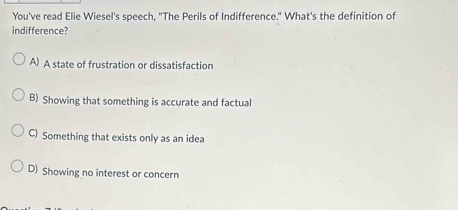 You've read Elie Wiesel's speech, "The Perils of Indifference." What's the definition of
indifference?
A) A state of frustration or dissatisfaction
B) Showing that something is accurate and factual
C) Something that exists only as an idea
D) Showing no interest or concern