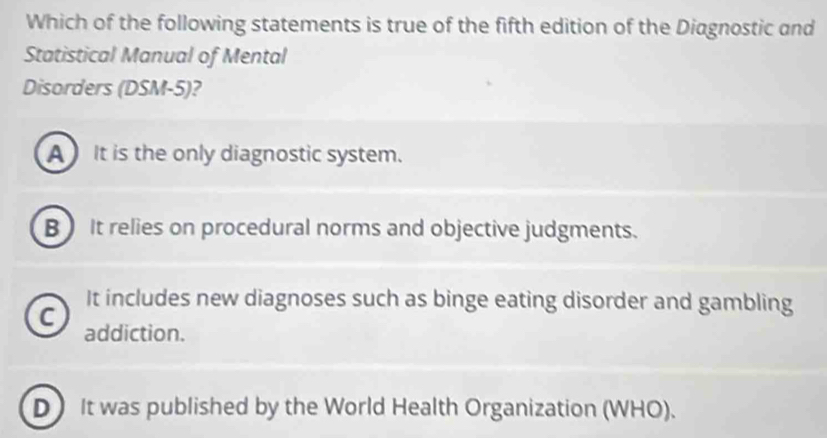 Which of the following statements is true of the fifth edition of the Diagnostic and
Statistical Manual of Mental
Disorders (DSM-5)?
A It is the only diagnostic system.
B) It relies on procedural norms and objective judgments.
It includes new diagnoses such as binge eating disorder and gambling
C addiction.
D) It was published by the World Health Organization (WHO).