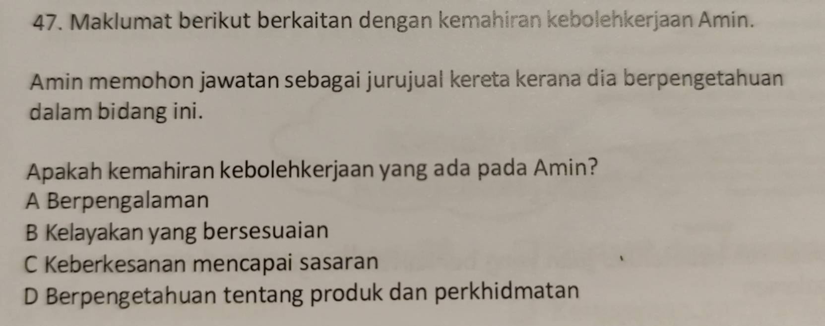 Maklumat berikut berkaitan dengan kemahiran kebolehkerjaan Amin.
Amin memohon jawatan sebagai jurujual kereta kerana dia berpengetahuan
dalam bidang ini.
Apakah kemahiran kebolehkerjaan yang ada pada Amin?
A Berpengalaman
B Kelayakan yang bersesuaian
C Keberkesanan mencapai sasaran
D Berpengetahuan tentang produk dan perkhidmatan