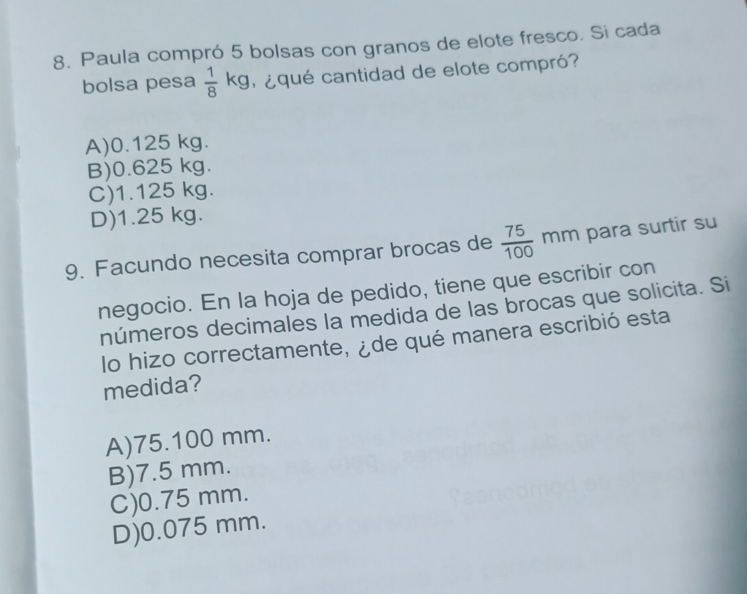 Paula compró 5 bolsas con granos de elote fresco. Si cada
bolsa pesa frac 18^((circ) kg, ¿qué cantidad de elote compró?
A) 0.125 kg.
B) 0.625 kg.
C) 1.125 kg.
D) 1.25 kg.
9. Facundo necesita comprar brocas de frac 75)100mm para surtir su
negocio. En la hoja de pedido, tiene que escribir con
números decimales la medida de las brocas que solicita. Si
lo hizo correctamente, ¿de qué manera escribió esta
medida?
A) 75.100 mm.
B) 7.5 mm.
C) 0.75 mm.
D) 0.075 mm.