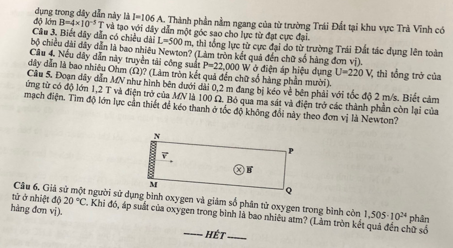 dụng trong dây dẫn này là I=106A 1. Thành phần nằm ngang của từ trường Trái Đất tại khu vực Trà Vĩnh có
độ lớn B=4* 10^(-5)T và tạo với dây dẫn một góc sao cho lực từ đạt cực đại.
Câu 3. Biết dây dẫn có chiều dài L=500m 1, thì tổng lực từ cực đại do từ trường Trái Đất tác dụng lên toàn
bộ chiều dài dây dẫn là bao nhiêu Newton? (Làm tròn kết quả đến chữ số hàng đơn vị).
Câu 4. Nếu dây dẫn này truyền tải công suất P=22,000 W ở điện áp hiệu dụng U=220V 7, thì tổng trở của
dây dẫn là bao nhiêu Ohm (Ω)? (Làm tròn kết quả đến chữ số hàng phần mười).
Câu 5. Đoạn dây dẫn MN như hình bên dưới dài 0,2 m đang bị kéo về bên phải với tốc độ 2 m/s. Biết cảm
từng từ có độ lớn 1,2 T và điện trở của MN là 100 Ω. Bỏ qua ma sát và điện trở các thành phần còn lại của
mạch điện. Tìm độ lớn lực cần thiết đề kéo thanh ở tốc độ không đổi này theo đơn vị là Newton?
hàng đơn vị).
tử ở nhiệt độ 20°C. Khi đó, áp suất của oxygen trong bình là bao nhiêu atm? (Làm tròn kết quả đến chữ số
1,505· 10^(24) phân
_hÉt_