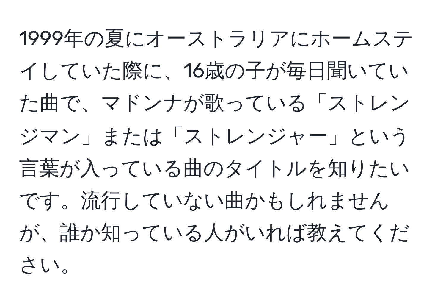 1999年の夏にオーストラリアにホームステイしていた際に、16歳の子が毎日聞いていた曲で、マドンナが歌っている「ストレンジマン」または「ストレンジャー」という言葉が入っている曲のタイトルを知りたいです。流行していない曲かもしれませんが、誰か知っている人がいれば教えてください。