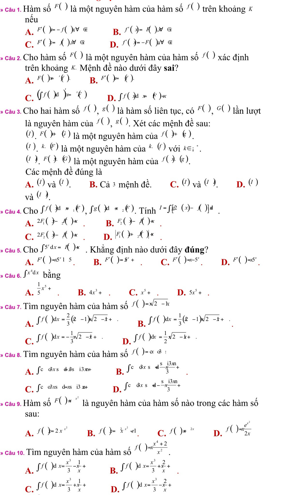 Hàm số F( ) ) là một nguyên hàm của hàm số ∫( ) trên khoảng x
nhat e11
A. F'()=-f();f() f'(x)=F(),forall 6
B.
C. F'()=() ,xforall
D. f'()=-F()xforall α
» câu 2. Cho hàm shat O F( ) là một nguyên hàm của hàm số ∫( ) xác định
trên khoảng & Mệnh đề nào dưới đây sai?
A. F()x='(f). B. F'()=(f)
C. (∈t f()d)'x='() ∈t f(x)dx=(F)+x
D.
* câu 3. Cho hai hàm số : f() g( ) là hàm số liên tục, có F(),G() lần lượt
là nguyên hàm của f(),g(). Xét các mệnh đề sau:
(1). F( )+ ( ) là một nguyên hàm của f()+(g).
(1 . k (F) là một nguyên hàm của k ( ) với k∈i .
(1 ). F() () là một nguyên hàm của f(x).(g).
Các mệnh a^(th) đúng là
A. ( Va^((I)). B. Cả 3 mệnh dhat e C. ') Va^((I)). D. ( )
và (1 ).
» Câu 4. Cho ∈t f(-3d*_1(F),∈t g()d!= _2(F). Tính I=∈t [g2(x)-f()]^d.
A. 2F_1(-)-_2I() B. F_2()-f()+
C. 2F_2()-f()π D. |F_1()+_2f()endvmatrix x^
» câu 5. Cho ∈t 5^xdx=I()A. Khẳng định nào dưới đây đúng?
A. F'()=x5^x15. B. F'()=5^x+ C. F'()=x-5^x. D. F'()=x5^x.
» Câu 6. ∈t x^4dx bằng
A.  1/5 x^5+
B. 4x^3+. C. x^5+. D. 5x^5+.
* cầu 7. Tìm nguyên hàm của hàm số f()=xsqrt(2-1)x
A. ∈t f()dx= 2/3 (2-1)sqrt(2-t)+. ∈t f()dx= 1/3 (2-1)sqrt(2-t)+.
B.
C. ∈t f()dx=- 1/3 xsqrt(2-x)+
D. ∈t f()dx= 1/2 sqrt(2-k)+
* câu 8. Tìm nguyên hàm của hàm số f()=alpha otimes :
A. ∈t cotimes xs oplus 1 3xn+ B. ∈t cdxs!=  si3m/3 +
d Bs i
C. ∈t c o3xs d=xs i3 n+ D. ∈t cdxs!= -frac s^-x (i3.m)/3 +
» câu 9. Hàm số F()!=^(x^2) là nguyên hàm của hàm: Swidehat O nào trong các hàm số
sau:
A. f()=2x^(x^2) B. f()=x^(x^2)-e1 C. f()!=^(2x) D. f()=xfrac e^(x^2)2x
* câu 10. Tìm nguyên hàm của hàm shat O f()=x (x^4+2)/x^2 .
A. ∈t f()dx= x^3/3 -x 1/x +
B. ∈t f()dx= x^3/3 +x 2/x + ^
C. ∈t f()dx= x^3/3 +x 1/x + ∈t f()dx= x^3/3 -x 2/x +
D.