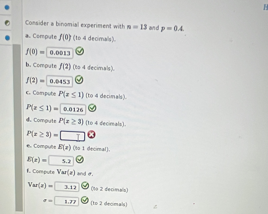 Consider a binomial experiment with n=13 and p=0.4. 
a. Compute f(0) (to 4 decimals),
f(0)= 0.0013
b. Compute f(2) (to 4 decimals).
f(2)= 0.0453
c. Compute P(x≤ 1) (to 4 decimals).
P(x≤ 1)= 0.0126
d. Compute P(x≥ 3) (to 4 decimals).
P(x≥ 3)= □ 
e. Compute E(x) (to 1 decimal).
E(x)= 5.2
f. Compute Var(x) and σ,
Var(x)=□ 3.12 (to 2 decimals)
sigma =[ 1.77 (to 2 decimals)