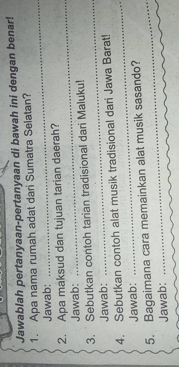 Jawablah pertanyaan-pertanyaan di bawah ini dengan benar! 
_ 
1. Apa nama rumah adat dari Sumatra Selatan? 
Jawab: 
_ 
2. Apa maksud dan tujuan tarian daerah? 
Jawab: 
3. Sebutkan contoh tarian tradisional dari Maluku! 
Jawab: 
_ 
4. Sebutkan contoh alat musik tradisional dari Jawa Barat! 
Jawab: 
_ 
5. Bagaimana cara memainkan alat musik sasando? 
Jawab: