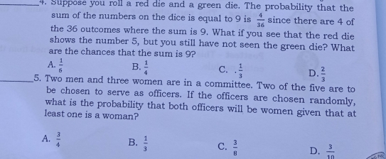 Suppose you roll a red die and a green die. The probability that the
sum of the numbers on the dice is equal to 9 is  4/36  since there are 4 of
the 36 outcomes where the sum is 9. What if you see that the red die
shows the number 5, but you still have not seen the green die? What
are the chances that the sum is 9?
A.  1/6  B.  1/4  C. ·  1/3  D.  2/3 
_5. Two men and three women are in a committee. Two of the five are to
be chosen to serve as officers. If the officers are chosen randomly,
what is the probability that both officers will be women given that at
least one is a woman?
A.  3/4  B.  1/3  C.  3/8  D.  3/10 