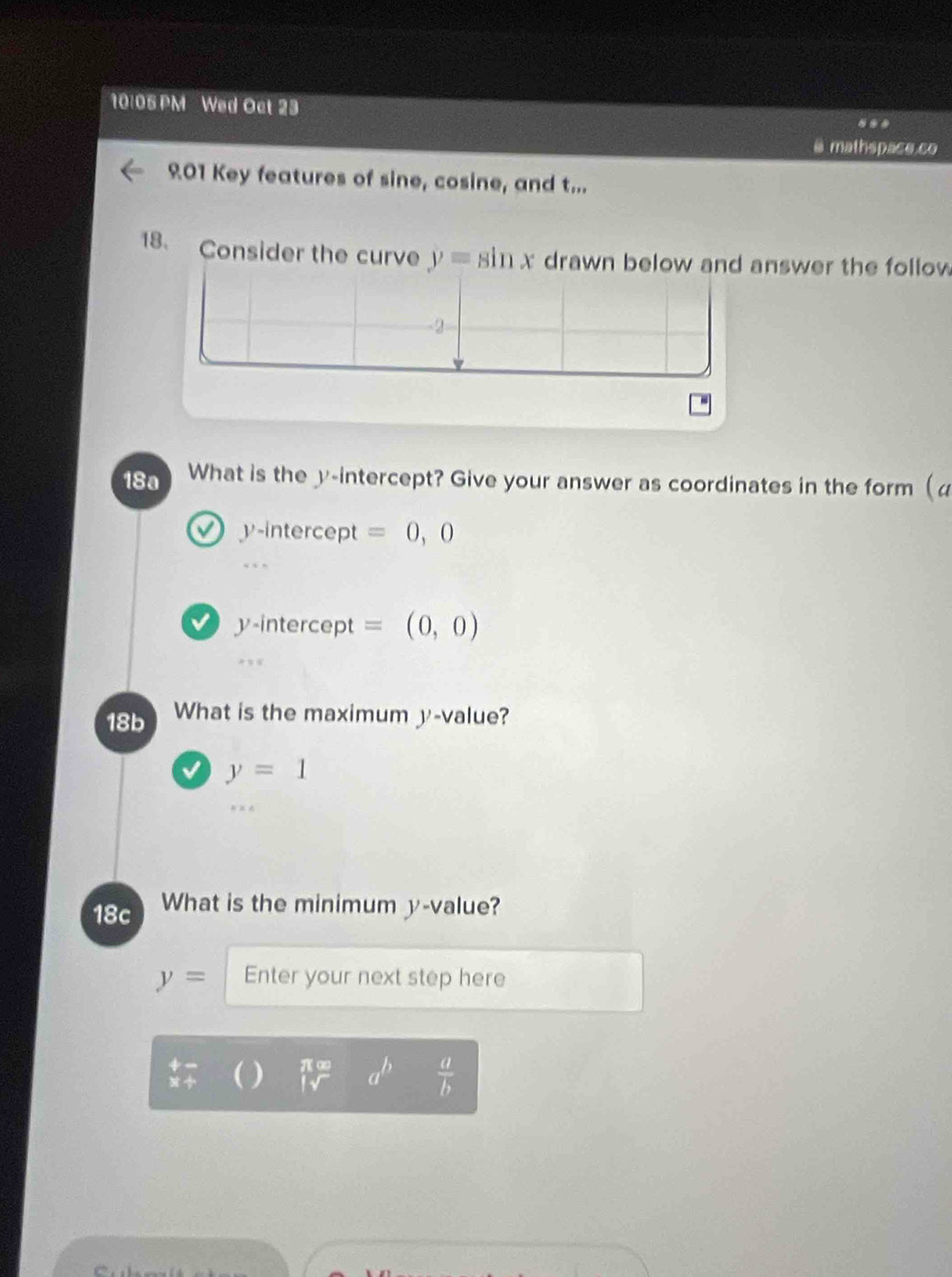 10:05 PM Wed Oct 23 

@ mathspace.co 
901 Key features of sine, cosine, and t... 
18. Consider the curve y=sin x drawn below and answer the follow
-2
18a What is the y-intercept? Give your answer as coordinates in the form (α
y-intercept =0,0
y-intercept = (0,0)
18b What is the maximum y -value?
y=1
18c What is the minimum y -value?
y= Enter your next step here
beginarrayr +- * +endarray ( )  π omega /|sqrt()  a^b  a/b 