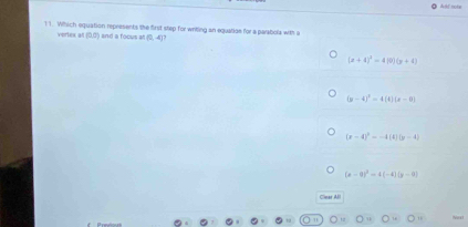 Atl note
11. Which equation represents the first step for writing an equation for a parabola with i
vertes at (0,0) and a foous = (0,-4)
(x+4)^3=4(9)(y+4)
(y-4)^2=4(0)(x-0)
(x-4)^2=-4(4)(y-4)
(x-0)^2-4(-4)(y-0)
Clear All