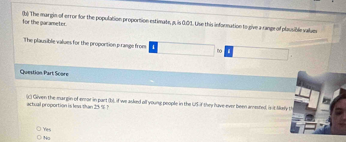 for the parameter. (b) The margin of error for the population proportion estimate, p, is 0.01. Use this information to give a range of plausible values
The plausible values for the proportion p range from i to 1
Question Part Score
(c) Given the margin of error in part (b), if we asked all young people in the US if they have ever been arrested, is it likely th
actual proportion is less than 25 % ?
Yes
No