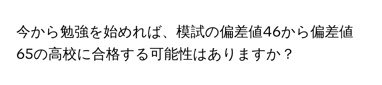 今から勉強を始めれば、模試の偏差値46から偏差値65の高校に合格する可能性はありますか？