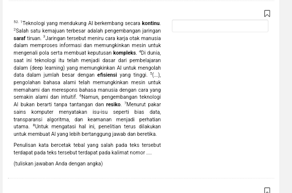 5² ¹Teknologi yang mendukung Al berkembang secara kontinu. 
²Salah satu kemajuan terbesar adalah pengembangan jaringan 
saraf tiruan. *Jaringan tersebut meniru cara karja otak manusia 
dalam memproses informasi dan memungkinkan mesin untuk 
mengenali pola serta membuat keputusan kompleks. ⁴Di dunia, 
saat ini teknologi itu telah menjadi dasar dari pembelajaran 
dalam (deep learning) yang memungkinkan Al untuk mengolah 
data dalam jumlah besar dengan efisiensi yang tinggi. "(...), 
pengolahan bahasa alami telah memungkinkan mesin untuk 
memahami dan merespons bahasa manusia dengan cara yang 
semakin alami dan intuitif. “Namun, pengembangan teknologi 
Al bukan berarti tanpa tantangan dan resiko. 'Menurut pakar 
sains komputer menyatakan isu-isu seperti bias data 
transparansi algoritma, dan keamanan menjadi perhatian 
utama. "Untuk mengatasi hal ini, penelitian terus dilakukan 
untuk membuat Al yang lebih bertanggung jawab dan beretika. 
Penulisan kata bercetak tebal yang salah pada teks tersebut 
terdapat pada teks tersebut terdapat pada kalimat nomor .... 
(tuliskan jawaban Anda dengan angka)