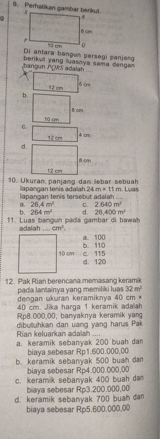 Perhatikan gambar berikut.
g
Di antara bangun persegi panjang
berikut yang luasnya sama dengan
bangun PQRS adalah ....
b.
C.
12 cm 4 cm
d.
8 cm
12 cm
10. Ukuran panjang dan lebar sebuah
lapangan tenis adalah 24m* 11m. Luas
lapangan tenis tersebut adalah
a. 26,4m^2 C. 2.640m^2
b. 264m^2 d. 26,400m^2
11. Luas bangun pada gambar di bawah
adalah .... cm^2.
a. 100
b. 110
10 cm c. 115
d. 120
12. Pak Rian berencana memasang keramik
pada lantainya yang memiliki luas 32m^2
dengan ukuran keramiknya 40 cm ×
40 cm. Jika harga 1 keramik adalah
Rp8.000,00, banyaknya keramik yang
dibutuhkan dan uang yang harus Pak
Rian keluarkan adalah ....
a. keramik sebanyak 200 buah dan
biaya sebesar Rp1.600.000,00
b. keramik sebanyak 500 buah dan
biaya sebesar Rp4.000.000,00
c. keramik sebanyak 400 buah dan
biaya sebesar Rp3.200.000,00
d. keramik sebanyak 700 buah dan
biaya sebesar Rp5.600.000,00