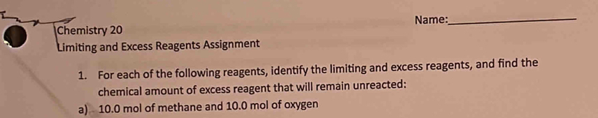 Chemistry 20 Name: 
_ 
Limiting and Excess Reagents Assignment 
1. For each of the following reagents, identify the limiting and excess reagents, and find the 
chemical amount of excess reagent that will remain unreacted: 
a) 10.0 mol of methane and 10.0 mol of oxygen