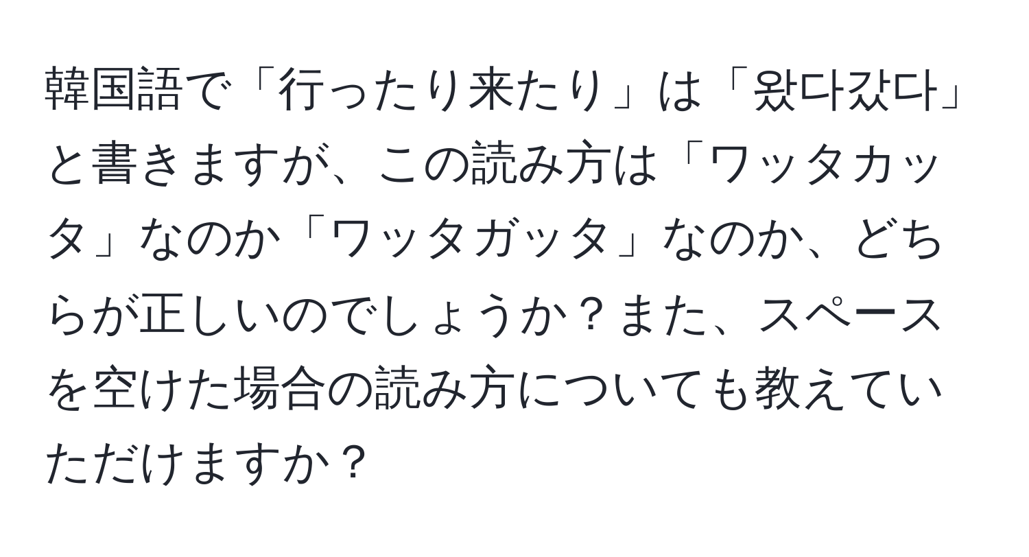 韓国語で「行ったり来たり」は「왔다갔다」と書きますが、この読み方は「ワッタカッタ」なのか「ワッタガッタ」なのか、どちらが正しいのでしょうか？また、スペースを空けた場合の読み方についても教えていただけますか？